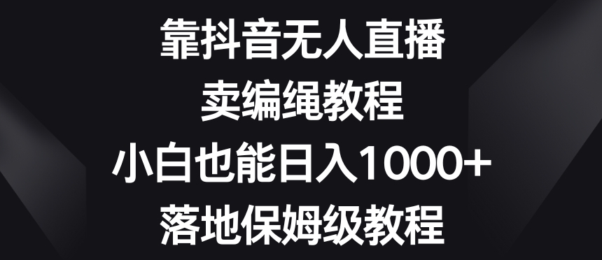 靠抖音无人直播，卖编绳教程，小白也能日入1000+，落地保姆级教程【揭秘】-福喜网创