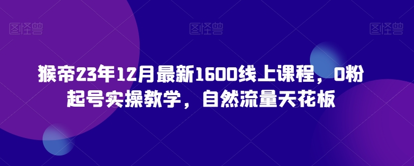 猴帝23年12月最新1600线上课程，0粉起号实操教学，自然流量天花板-福喜网创