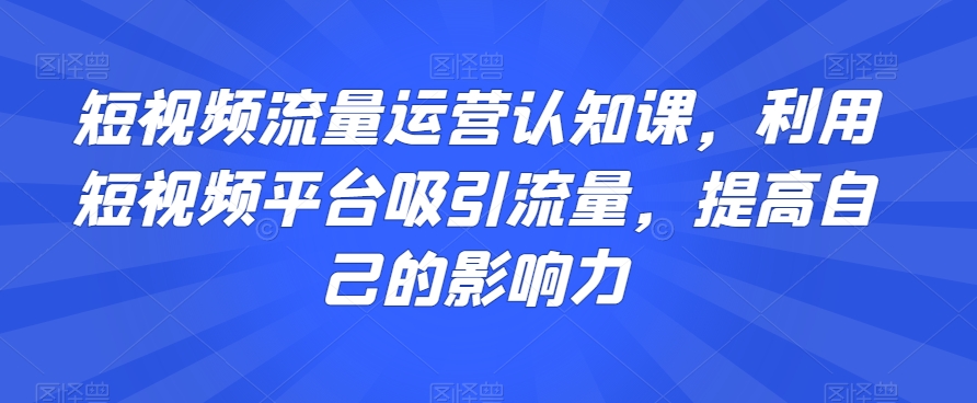 短视频流量运营认知课，利用短视频平台吸引流量，提高自己的影响力-福喜网创
