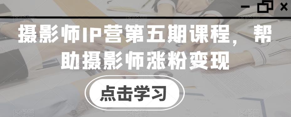 摄影师IP营第五期课程，帮助摄影师涨粉变现-福喜网创