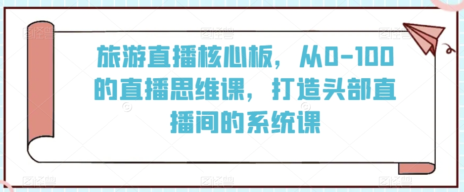 旅游直播核心板，从0-100的直播思维课，打造头部直播间的系统课-福喜网创
