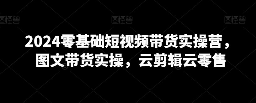 2024零基础短视频带货实操营，图文带货实操，云剪辑云零售-福喜网创