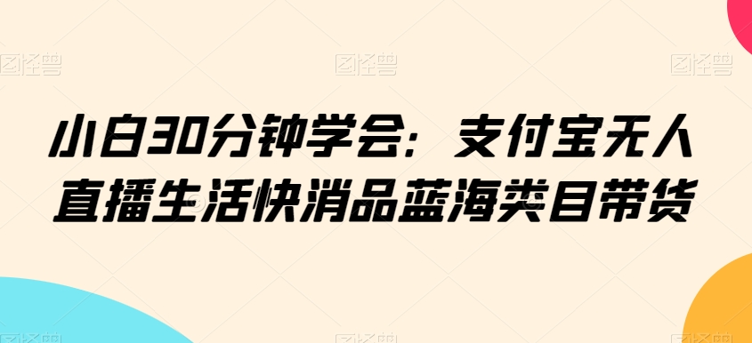 小白30分钟学会：支付宝无人直播生活快消品蓝海类目带货【揭秘】-福喜网创