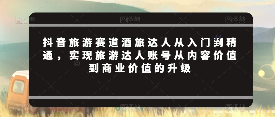 抖音旅游赛道酒旅达人从入门到精通，实现旅游达人账号从内容价值到商业价值的升级-福喜网创