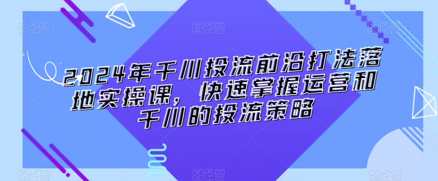 2024年千川投流前沿打法落地实操课，快速掌握运营和千川的投流策略-福喜网创