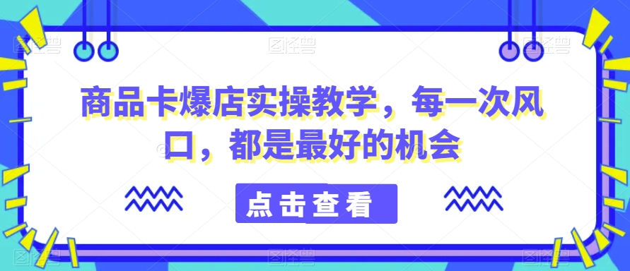 商品卡爆店实操教学，每一次风口，都是最好的机会-福喜网创