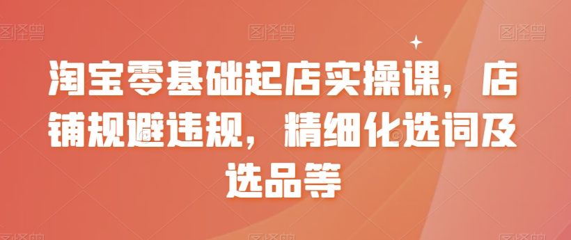 淘宝零基础起店实操课，店铺规避违规，精细化选词及选品等-福喜网创