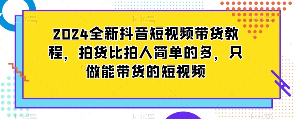 2024全新抖音短视频带货教程，拍货比拍人简单的多，只做能带货的短视频-福喜网创