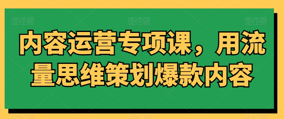 内容运营专项课，用流量思维策划爆款内容-福喜网创