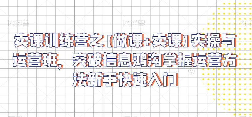 卖课训练营之【做课+卖课】实操与运营班，突破信息鸿沟掌握运营方法新手快速入门-福喜网创