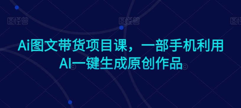 Ai图文带货项目课，一部手机利用AI一键生成原创作品-福喜网创