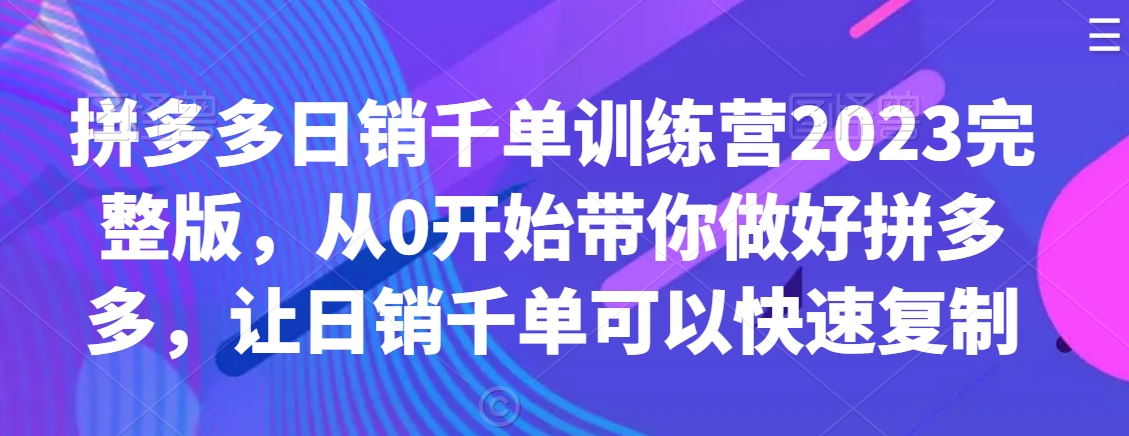拼多多日销千单训练营2023完整版，从0开始带你做好拼多多，让日销千单可以快速复制-福喜网创