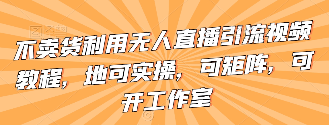 不卖货利用无人直播引流视频教程，地可实操，可矩阵，可开工作室【揭秘】-福喜网创