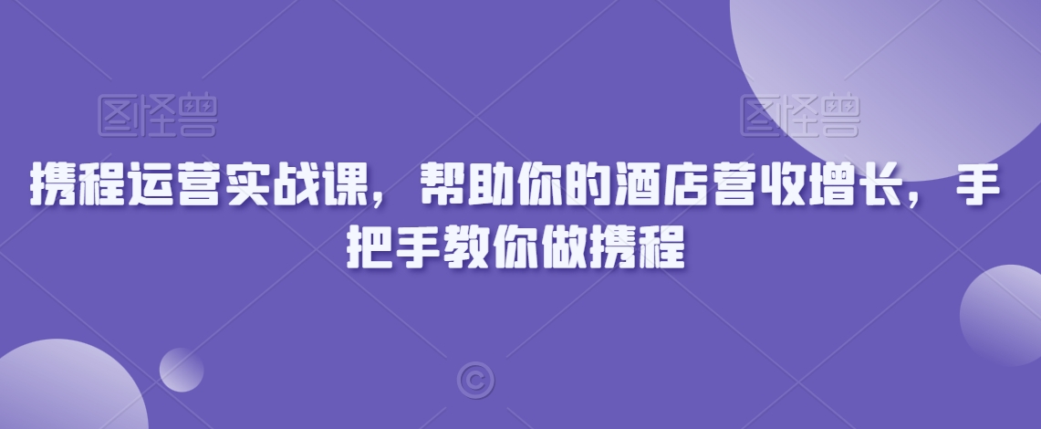 携程运营实战课，帮助你的酒店营收增长，手把手教你做携程-福喜网创