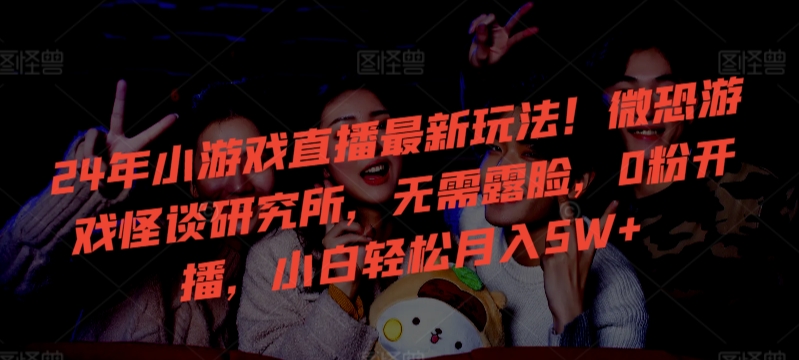 24年小游戏直播最新玩法！微恐游戏怪谈研究所，无需露脸，0粉开播，小白轻松月入5W+【揭秘】-福喜网创