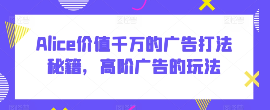 Alice价值千万的广告打法秘籍，高阶广告的玩法-福喜网创