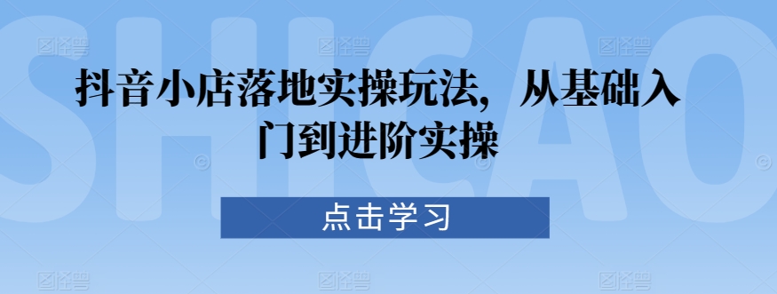 抖音小店落地实操玩法，从基础入门到进阶实操-福喜网创