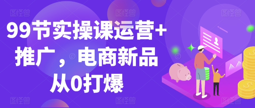 99节实操课运营+推广，电商新品从0打爆-福喜网创