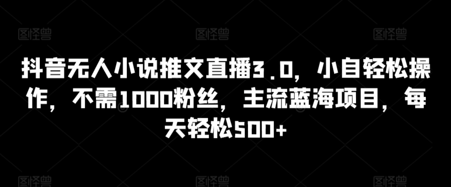 抖音无人小说推文直播3.0，小自轻松操作，不需1000粉丝，主流蓝海项目，每天轻松500+【揭秘】-福喜网创