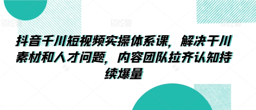抖音千川短视频实操体系课，解决干川素材和人才问题，内容团队拉齐认知持续爆量-福喜网创