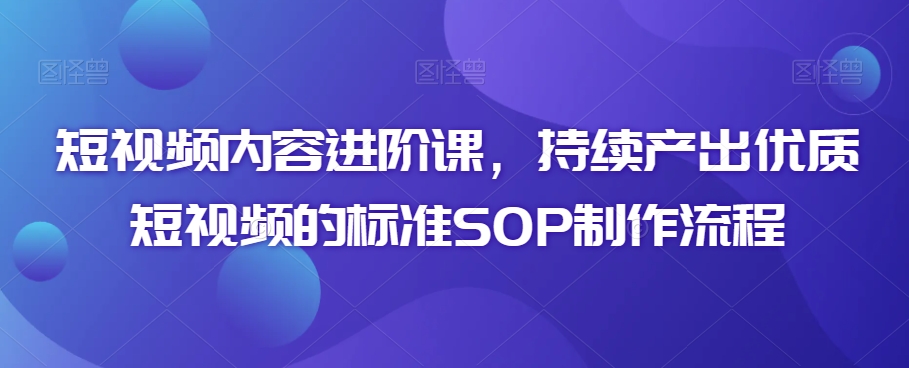 短视频内容进阶课，持续产出优质短视频的标准SOP制作流程-福喜网创