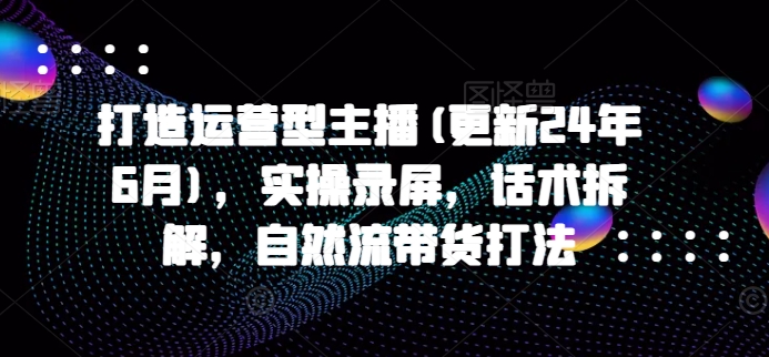 打造运营型主播(更新25年3月)，实操录屏，话术拆解，自然流带货打法-福喜网创