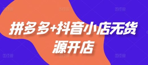 拼多多+抖音小店无货源开店，包括：选品、运营、基础、付费推广、爆款案例等(更新25年3月)-福喜网创