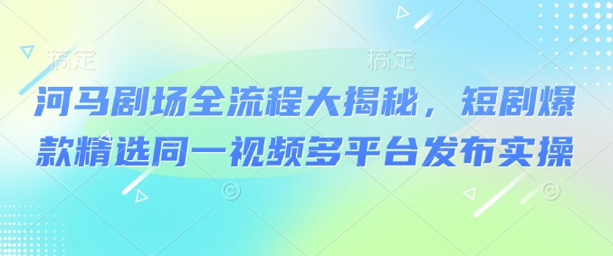 河马剧场全流程大揭秘，短剧爆款精选同一视频多平台发布实操-福喜网创